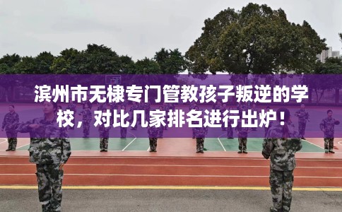 滨州市无棣专门管教孩子叛逆的学校，对比几家排名进行出炉！