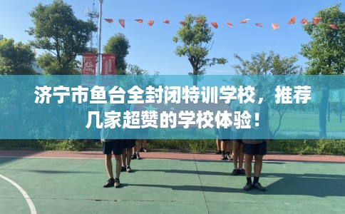 济宁市鱼台全封闭特训学校，推荐几家超赞的学校体验！