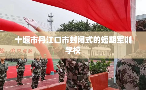 十堰市丹江口市封闭式的短期军训学校
