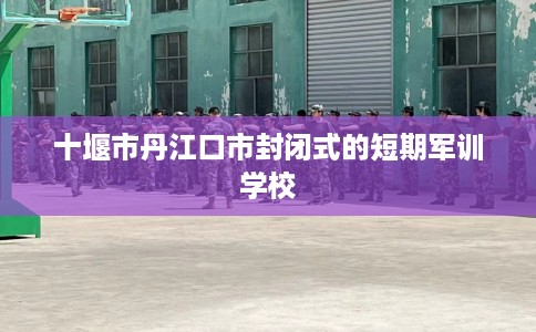 十堰市丹江口市封闭式的短期军训学校