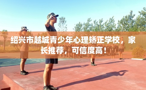 绍兴市越城青少年心理矫正学校，家长推荐，可信度高！