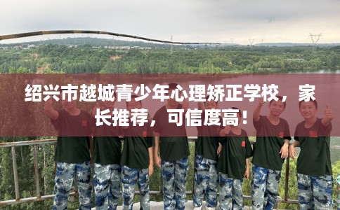 绍兴市越城青少年心理矫正学校，家长推荐，可信度高！