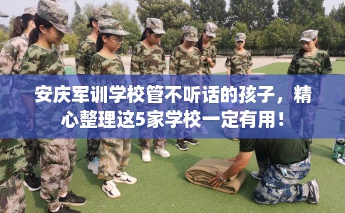 安庆军训学校管不听话的孩子，精心整理这5家学校一定有用！