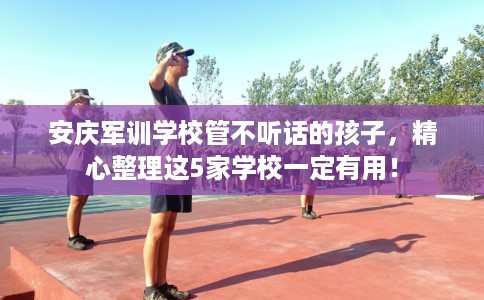 安庆军训学校管不听话的孩子，精心整理这5家学校一定有用！