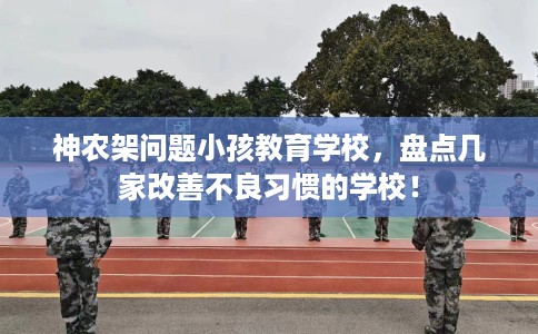 神农架问题小孩教育学校,盘点几家改善不良习惯的学校! 神农架问题小孩教育学校,盘点几家改善不良习惯的学校!