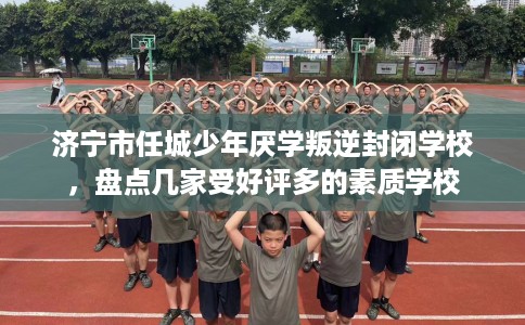 济宁市任城少年厌学叛逆封闭学校，盘点几家受好评多的素质学校