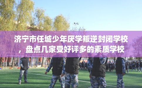 济宁市任城少年厌学叛逆封闭学校，盘点几家受好评多的素质学校