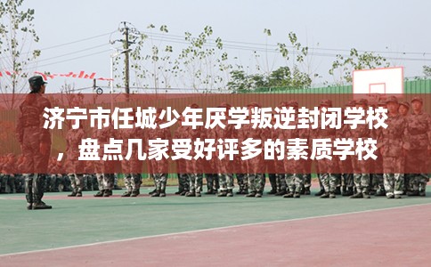 济宁市任城少年厌学叛逆封闭学校，盘点几家受好评多的素质学校