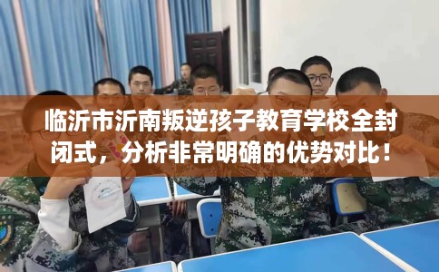 临沂市沂南叛逆孩子教育学校全封闭式，分析非常明确的优势对比！