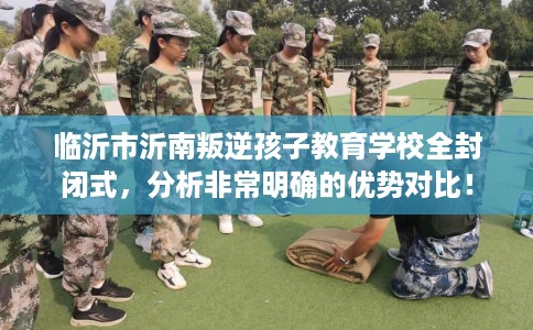 临沂市沂南叛逆孩子教育学校全封闭式，分析非常明确的优势对比！