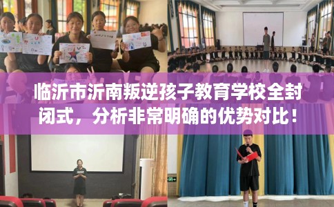 临沂市沂南叛逆孩子教育学校全封闭式，分析非常明确的优势对比！