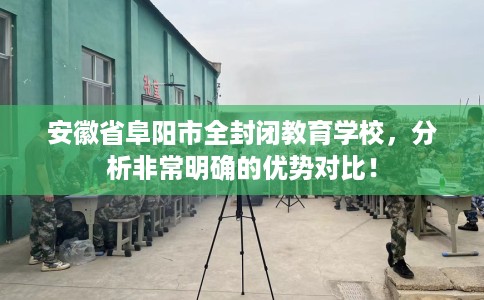 安徽省阜阳市全封闭教育学校，分析非常明确的优势对比！