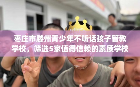 枣庄市滕州青少年不听话孩子管教学校,筛选5家值得信赖的素质学校! 枣庄市滕州青少年不听话孩子管教学校,筛选5家值得信赖的素质学校!