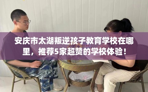 安庆市太湖叛逆孩子教育学校在哪里，推荐5家超赞的学校体验！