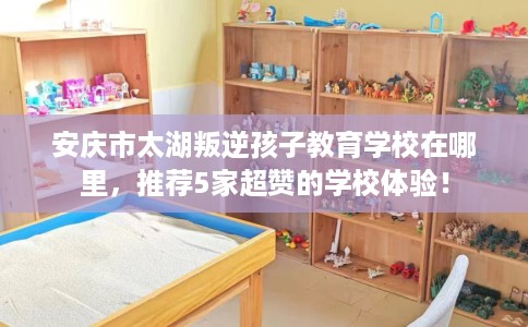 安庆市太湖叛逆孩子教育学校在哪里，推荐5家超赞的学校体验！