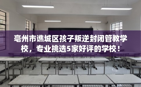 亳州市谯城区孩子叛逆封闭管教学校，专业挑选5家好评的学校！
