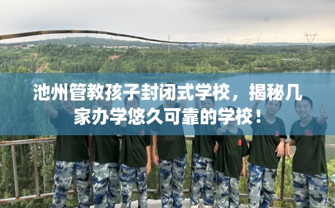 池州管教孩子封闭式学校，揭秘几家办学悠久可靠的学校！