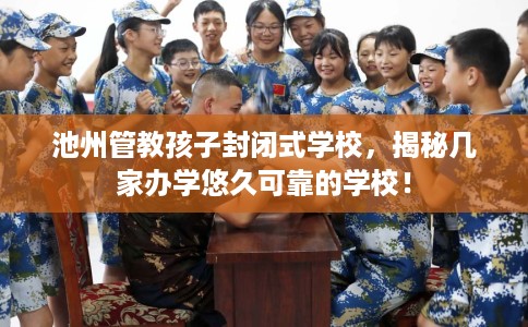 池州管教孩子封闭式学校，揭秘几家办学悠久可靠的学校！