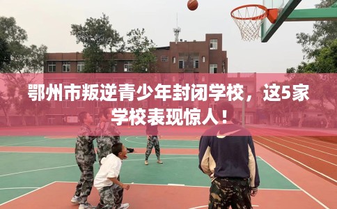 鄂州市叛逆青少年封闭学校，这5家学校表现惊人！