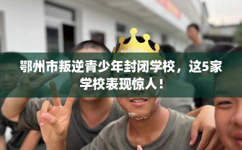 鄂州市叛逆青少年封闭学校，这5家学校表现惊人！