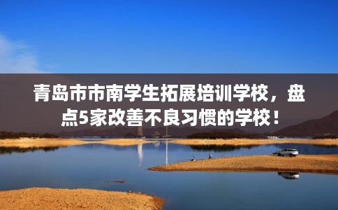 青岛市市南学生拓展培训学校,盘点5家改善不良习惯的学校! 青岛市市南学生拓展培训学校,盘点5家改善不良习惯的学校!