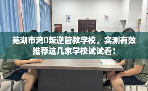 芜湖市湾沚叛逆管教学校，实测有效推荐这几家学校试试看！