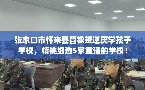 张家口市怀来县管教叛逆厌学孩子学校,精挑细选5家靠谱的学校! 张家口市怀来县管教叛逆厌学孩子学校,精挑细选5家靠谱的学校!