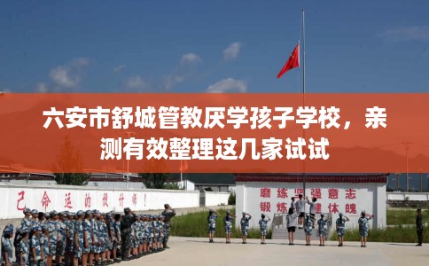 六安市舒城管教厌学孩子学校，亲测有效整理这几家试试