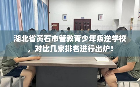 湖北省黄石市管教青少年叛逆学校，对比几家排名进行出炉！