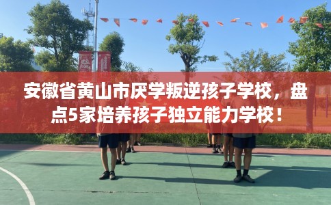 安徽省黄山市厌学叛逆孩子学校,盘点5家培养孩子独立能力学校! 安徽省黄山市厌学叛逆孩子学校,盘点5家培养孩子独立能力学校!