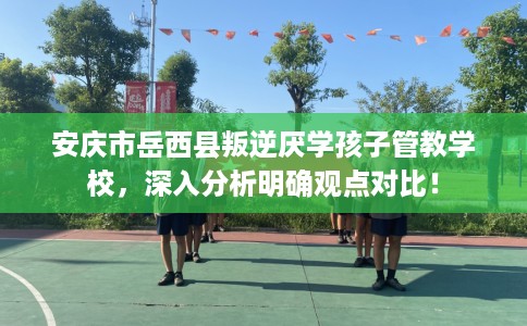 安庆市岳西县叛逆厌学孩子管教学校，深入分析明确观点对比！