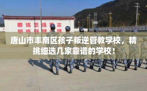 唐山市丰南区孩子叛逆管教学校，精挑细选几家靠谱的学校！