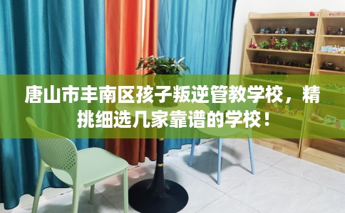 唐山市丰南区孩子叛逆管教学校，精挑细选几家靠谱的学校！