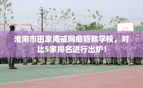 淮南市田家庵戒网瘾管教学校，对比5家排名进行出炉！