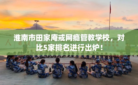 淮南市田家庵戒网瘾管教学校，对比5家排名进行出炉！