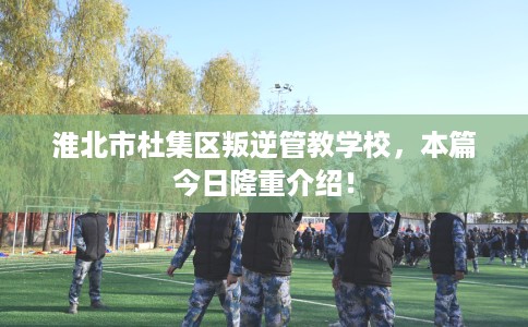 淮北市杜集区叛逆管教学校，本篇今日隆重介绍！