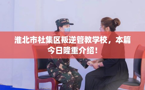 淮北市杜集区叛逆管教学校，本篇今日隆重介绍！