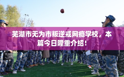 芜湖市无为市叛逆戒网瘾学校，本篇今日隆重介绍！