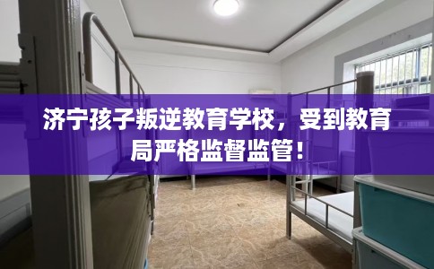 济宁孩子叛逆教育学校，受到教育局严格监督监管！