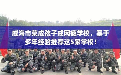 威海市荣成孩子戒网瘾学校，基于多年经验推荐这5家学校！