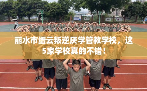 丽水市缙云叛逆厌学管教学校，这5家学校真的不错！