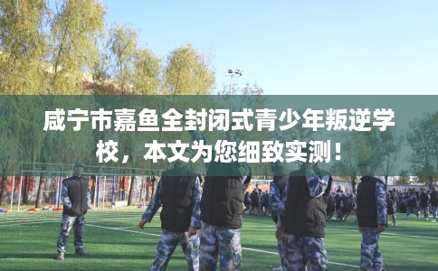 咸宁市嘉鱼全封闭式青少年叛逆学校,本文为您细致实测! 咸宁市嘉鱼全封闭式青少年叛逆学校,本文为您细致实测!