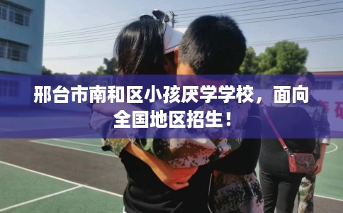 邢台市南和区小孩厌学学校，面向全国地区招生！