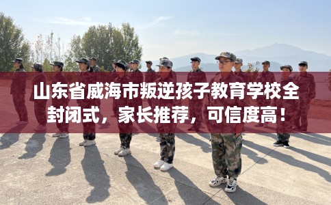 山东省威海市叛逆孩子教育学校全封闭式，家长推荐，可信度高！