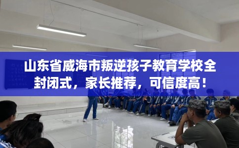 山东省威海市叛逆孩子教育学校全封闭式，家长推荐，可信度高！
