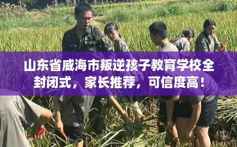 山东省威海市叛逆孩子教育学校全封闭式，家长推荐，可信度高！