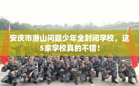 安庆市潜山问题少年全封闭学校，这5家学校真的不错！