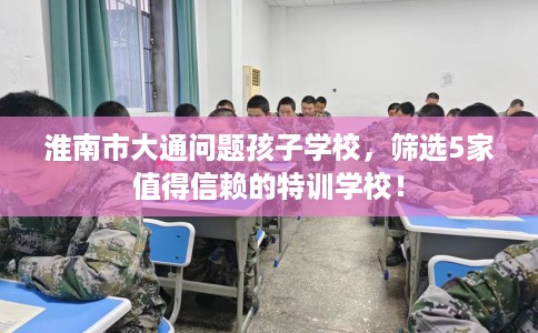 淮南市大通问题孩子学校，筛选5家值得信赖的特训学校！