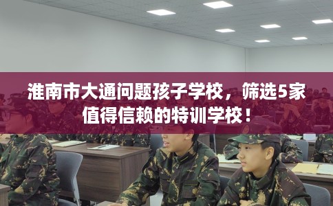 淮南市大通问题孩子学校，筛选5家值得信赖的特训学校！