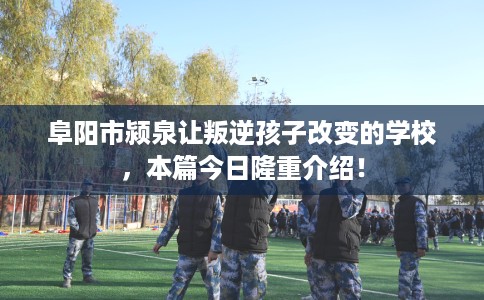 阜阳市颍泉让叛逆孩子改变的学校,本篇今日隆重介绍! 阜阳市颍泉让叛逆孩子改变的学校,本篇今日隆重介绍!